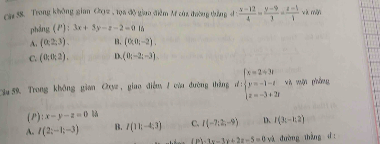 Trong không gian Oxy= , tọa độ giao điểm M của đường thắng đ :  (x-12)/4 = (y-9)/3 = (z-1)/1  và mật
phẳng (P): 3x+5y-z-2=0 là
A. (0:2:3). B. (0;0;-2).
C. (0;0;2). D、 (0;-2;-3). 
Sầu59. Trong không gian Oxy , giao điểm / của đường thẳng d:beginarrayl x=2+3t y=-1-t z=-3+2tendarray. và mật phẳng
(P):x-y-z=0 là
A. I(2;-1;-3) B. I(11;-4;3) C. I(-7;2;-9) D. I(3;-1;2)
(P)· 3x-3y+2z-5=0 và đường thẳng d