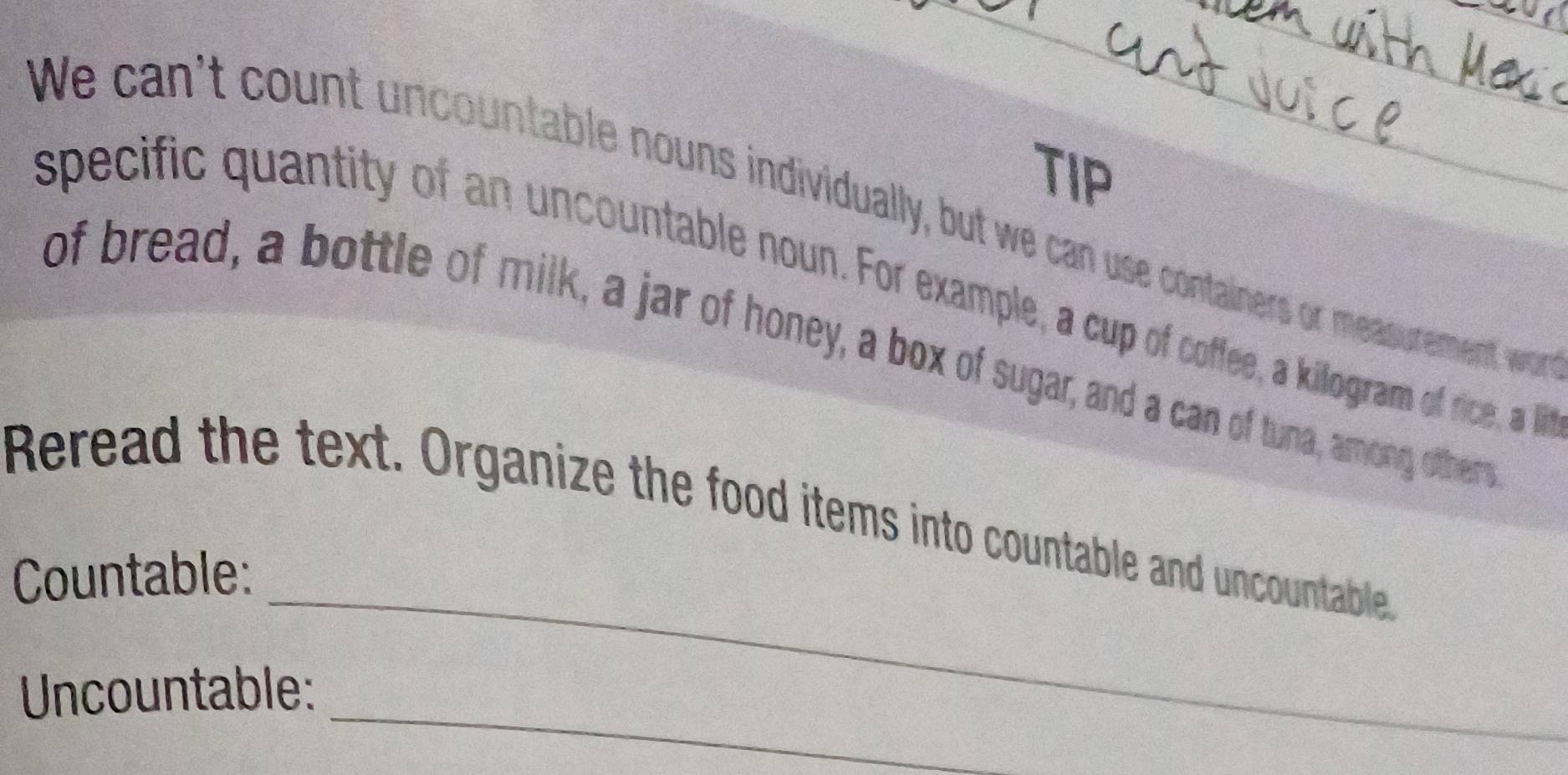 TIP 
We can't count uncountable nouns individually, but we can use containers or meassurement wor 
specific quantity of an uncountable noun. For example, a cup of coffee, a killogram of rice, a li 
of bread, a bottle of milk, a jar of honey, a box of sugar, and a can of tuna, amongy ofther 
_ 
Reread the text. Organize the food items into countable and uncountable 
Countable: 
_ 
Uncountable: