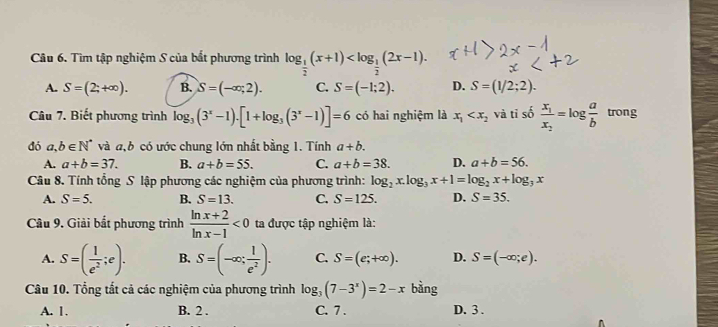 Tìm tập nghiệm S của bất phương trình log _ 1/2 (x+1) .
A. S=(2;+∈fty ). B. S=(-∈fty ;2). C. S=(-1;2). D. S=(1/2;2). 
Câu 7. Biết phương trình log _3(3^x-1).[1+log _3(3^x-1)]=6 có hai nghiệm là x_1 và tỉ số frac x_1x_2=log  a/b  trong
dó a,b∈ N^* và a, b có ước chung lớn nhất bằng 1. Tính a+b.
A. a+b=37. B. a+b=55. C. a+b=38. D. a+b=56. 
Câu 8. Tính tổng S lập phương các nghiệm của phương trình: log _2x.log _3x+1=log _2x+log _3x
A. S=5. B. S=13. C. S=125. D. S=35. 
Câu 9. Giải bắt phương trình  (ln x+2)/ln x-1 <0</tex> ta được tập nghiệm là:
A. S=( 1/e^2 ;e). B. S=(-∈fty ; 1/e^2 ). C. S=(e;+∈fty ). D. S=(-∈fty ;e). 
Câu 10. Tổng tắt cả các nghiệm của phương trình log _3(7-3^x)=2-x bàng
A. 1. B. 2 . C. 7 . D. 3 .