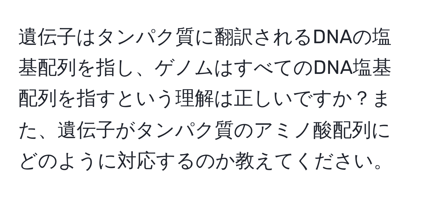 遺伝子はタンパク質に翻訳されるDNAの塩基配列を指し、ゲノムはすべてのDNA塩基配列を指すという理解は正しいですか？また、遺伝子がタンパク質のアミノ酸配列にどのように対応するのか教えてください。