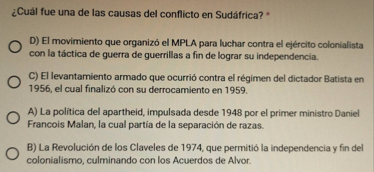 ¿Cuál fue una de las causas del conflicto en Sudáfrica? *
D) El movimiento que organizó el MPLA para luchar contra el ejército colonialista
con la táctica de guerra de guerrillas a fin de lograr su independencia.
C) El levantamiento armado que ocurrió contra el régimen del dictador Batista en
1956, el cual finalizó con su derrocamiento en 1959.
A) La política del apartheid, impulsada desde 1948 por el primer ministro Daniel
Francois Malan, la cual partía de la separación de razas.
B) La Revolución de los Claveles de 1974, que permitió la independencia y fin del
colonialismo, culminando con los Acuerdos de Alvor.