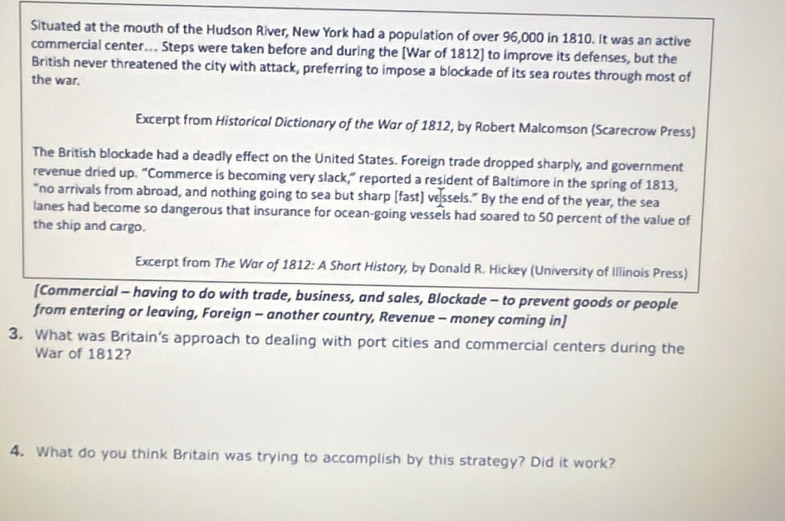 Situated at the mouth of the Hudson River, New York had a population of over 96,000 in 1810. It was an active 
commercial center... Steps were taken before and during the [War of 1812] to improve its defenses, but the 
British never threatened the city with attack, preferring to impose a blockade of its sea routes through most of 
the war. 
Excerpt from Historical Dictionary of the War of 1812, by Robert Malcomson (Scarecrow Press) 
The British blockade had a deadly effect on the United States. Foreign trade dropped sharply, and government 
revenue dried up. "Commerce is becoming very slack," reported a resident of Baltimore in the spring of 1813, 
“no arrivals from abroad, and nothing going to sea but sharp [fast] vessels.” By the end of the year, the sea 
lanes had become so dangerous that insurance for ocean-going vessels had soared to 50 percent of the value of 
the ship and cargo. 
Excerpt from The War of 1812 : A Short History, by Donald R. Hickey (University of Illinois Press) 
[Commercial - having to do with trade, business, and sales, Blockade - to prevent goods or people 
from entering or leaving, Foreign - another country, Revenue - money coming in] 
3. What was Britain's approach to dealing with port cities and commercial centers during the 
War of 1812? 
4. What do you think Britain was trying to accomplish by this strategy? Did it work?