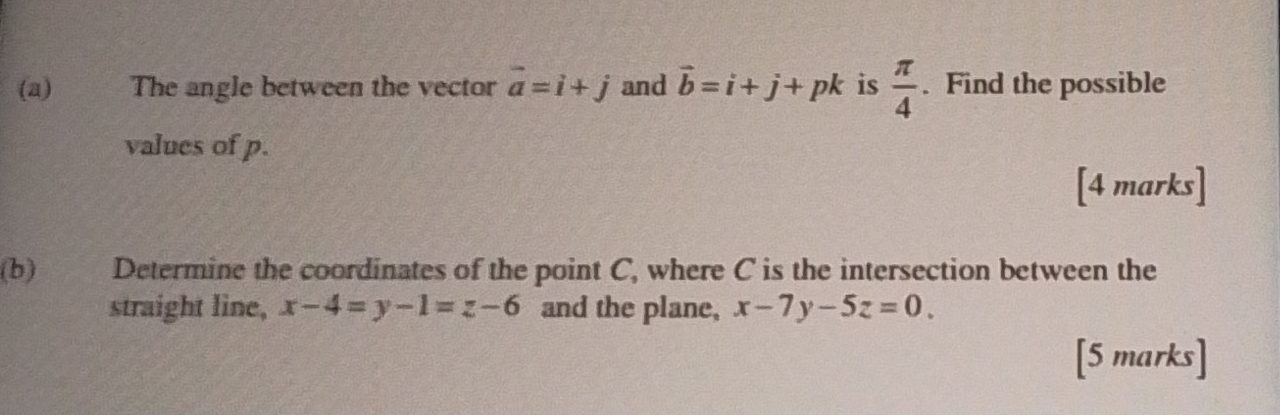 The angle between the vector vector a=i+j and vector b=i+j+pk is  π /4 . Find the possible 
values of p. 
[4 marks] 
(b) Determine the coordinates of the point C, where C is the intersection between the 
straight line, x-4=y-1=z-6 and the plane, x-7y-5z=0. 
[5 marks]