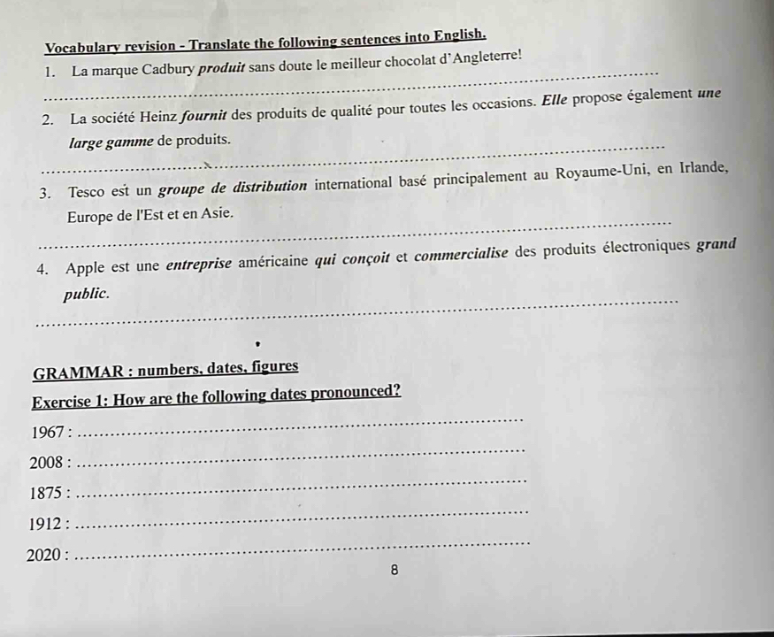 Vocabulary revision - Translate the following sentences into English. 
_ 
1. La marque Cadbury produit sans doute le meilleur chocolat d’Angleterre! 
2. La société Heinz fournit des produits de qualité pour toutes les occasions. Elle propose également une 
_large gamme de produits. 
3. Tesco est un groupe de distribution international basé principalement au Royaume-Uni, en Irlande, 
_ 
Europe de l'Est et en Asie. 
4. Apple est une entreprise américaine qui conçoit et commercialise des produits électroniques grand 
_public. 
GRAMMAR : numbers, dates, figures 
Exercise 1: How are the following dates pronounced? 
1967 : 
_ 
2008 : 
_ 
1875 : 
_ 
1912 : 
_ 
2020 : 
_ 
8