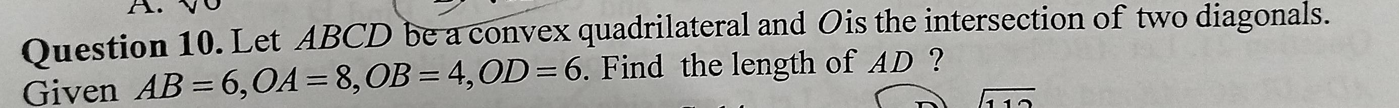 A √ 
Question 10. Let ABCD be a convex quadrilateral and Ois the intersection of two diagonals. 
Given AB=6, OA=8, OB=4, OD=6. Find the length of AD ? 
11