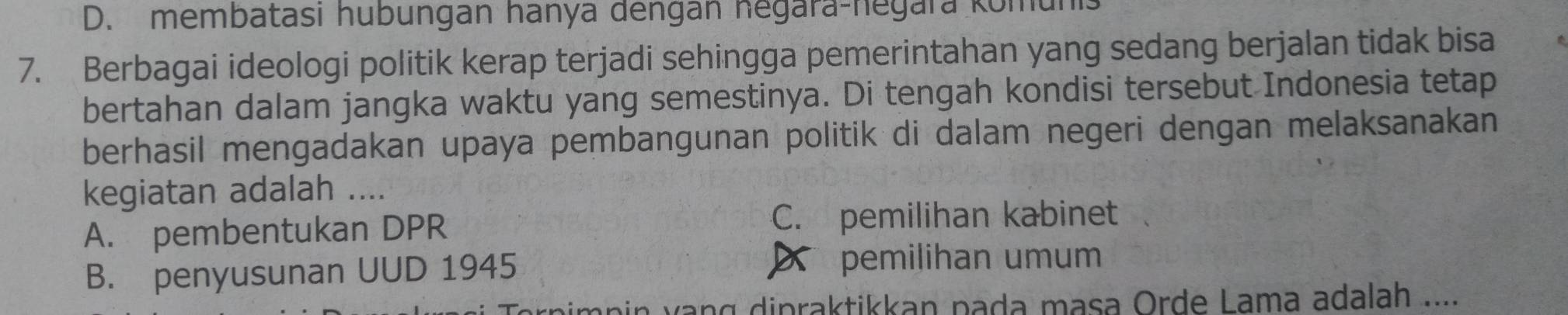 D. membatasi hubungan hanya dengān negara-hegara komunis
7. Berbagai ideologi politik kerap terjadi sehingga pemerintahan yang sedang berjalan tidak bisa
bertahan dalam jangka waktu yang semestinya. Di tengah kondisi tersebut Indonesia tetap
berhasil mengadakan upaya pembangunan politik di dalam negeri dengan melaksanakan
kegiatan adalah ._
A. pembentukan DPR
C. pemilihan kabinet
B. penyusunan UUD 1945 pemilihan umum
bin vng dipraktikkan pada masa Orde Lama adalah ....