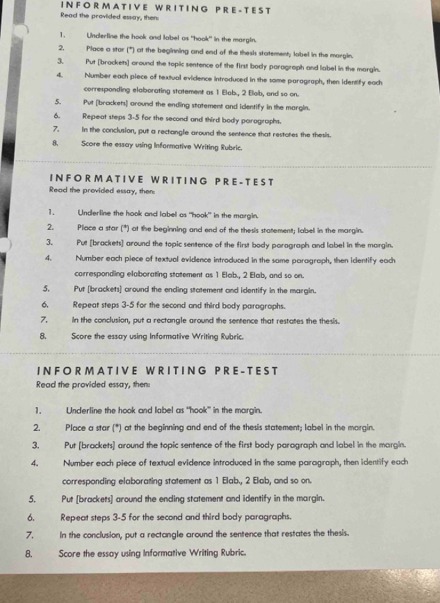 A T I V E W R I T I N G P R  E - T E S T
Read the provided essay, then:
1. Underline the hook and label as "hook" in the margin.
2, Place a star (*) at the beginning and end of the thesis statement; labell in the margin.
3. Put [brackets] around the topic sentence of the first body paragraph and label in the margin.
4. Number each piece of textuall evicence introduced in the same paragraph, then identify each
corresponding elaborating statement as 1 Elab., 2 Elab, and so on.
5. Put [brackets] around the ending statement and identify in the margin.
6. Repeat steps 3-5 for the second and third body paragraphs.
7. in the conclusion, put a rectangle around the sentence that restates the thesis.
8, Score the essay using Informative Writing Rubric.
I N F O R M A T I V  E W R I T I NG P R E - T E S T
Read the provided essay, then:
1. Underline the hook and label as “hook” in the margin.
2. . Place a star (*) at the beginning and end of the thesis statement; label in the margin.
3. Put [brackets] around the topic sentence of the first body paragraph and label in the margin.
4. Number each piece of textual evidence introduced in the same paragraph, then identify each
corresponding elaborating statement as 1 Elab., 2 Elab, and so on.
5. Put [brackets] around the ending statement and identify in the margin.
6. Repeat steps 3-5 for the second and third body paragraphs.
7. In the conclusion, put a rectangle around the sentence that restates the thesis.
8. Score the essay using Informative Writing Rubric.
I N F O  R M  A T I V E W RI T I N G P R E -  T E S T
Read the provided essay, then:
1. Underline the hook and label as “hook" in the margin.
2. Place a star (*) at the beginning and end of the thesis statement; label in the margin.
3. Put [brackets] around the topic sentence of the first body paragraph and label in the margin.
4. Number each piece of textual evidence introduced in the same paragraph, then identify each
corresponding elaborating statement as 1 Elab., 2 Elab, and so on.
5. Put [brackets] around the ending statement and identify in the margin.
6. Repeat steps 3-5 for the second and third body paragraphs.
7.    In the conclusion, put a rectangle around the sentence that restates the thesis.
8. Score the essay using Informative Writing Rubric.