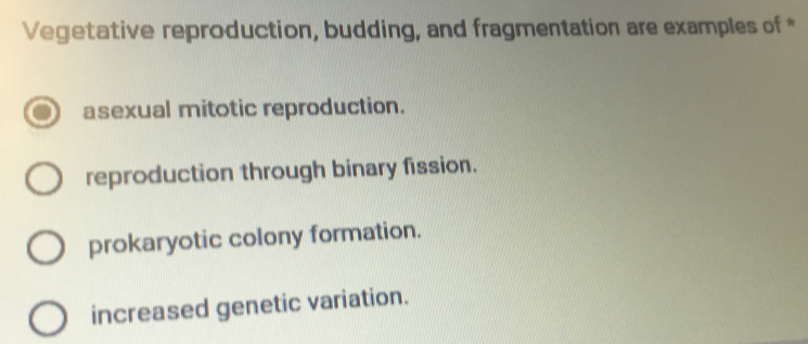 Vegetative reproduction, budding, and fragmentation are examples of *
asexual mitotic reproduction.
reproduction through binary fission.
prokaryotic colony formation.
increased genetic variation.