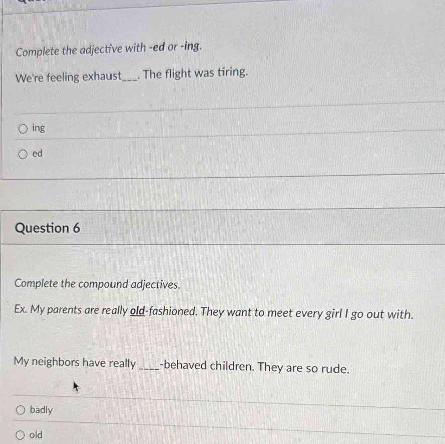 Complete the adjective with -ed or -ing.
We're feeling exhaust_ . The flight was tiring.
ing
ed
Question 6
Complete the compound adjectives.
Ex. My parents are really old-fashioned. They want to meet every girl I go out with.
My neighbors have really _-behaved children. They are so rude.
badly
old