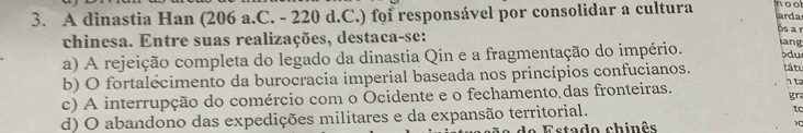 A dinastia Han (206 a.C. - 220 d.C.) foi responsável por consolidar a cultura noo arda
chinesa. Entre suas realizações, destaca-se:
6s a º
n
a) A rejeição completa do legado da dinastia Qin e a fragmentação do império. bdu
b) O fortalecimento da burocracia imperial baseada nos princípios confucianos. tátu
c) A interrupção do comércio com o Ocidente e o fechamento das fronteiras.
t
gra
d) O abandono das expedições militares e da expansão territorial.
tc
Estado chinês v