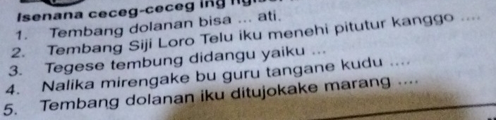 Isenan a e e 
1. Tembang dolanan bisa ... ati. 
2. Tembang Siji Loro Telu iku menehi pitutur kanggo .... 
3. Tegese tembung didangu yaiku ... 
4. Nalika mirengake bu guru tangane kudu .... 
5. Tembang dolanan iku ditujokake marang ….