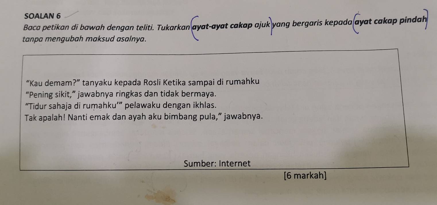 SOALAN 6 
Baca petikan di bawah dengan teliti. Tukarkan ayat-ayat cakap ajuk yang bergaris kepada ayat cakap pindah 
tanpa mengubah maksud asalnya. 
“Kau demam?” tanyaku kepada Rosli Ketika sampai di rumahku 
“Pening sikit,” jawabnya ringkas dan tidak bermaya. 
“Tidur sahaja di rumahku’” pelawaku dengan ikhlas. 
Tak apalah! Nanti emak dan ayah aku bimbang pula,” jawabnya. 
Sumber: Internet 
[6 markah]