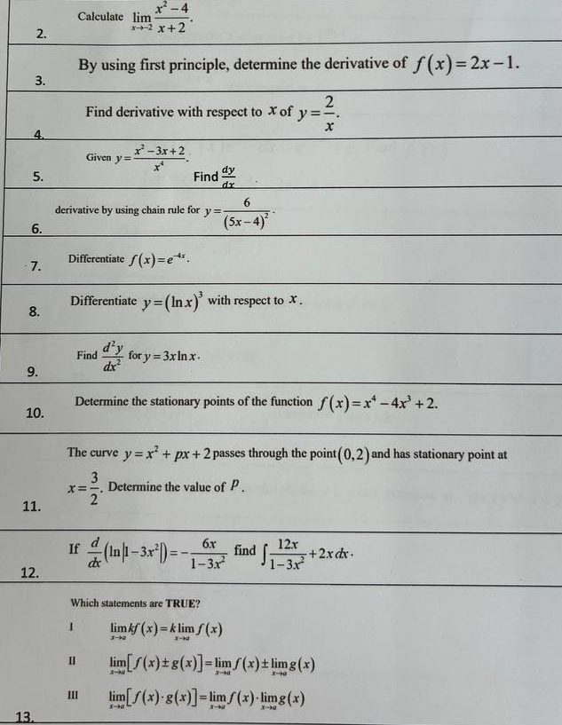 Calculate
2. limlimits _xto -2 (x^2-4)/x+2 . 
By using first principle, determine the derivative of f(x)=2x-1. 
3.
Find derivative with respect to x of y= 2/x . 
4.
Given y= (x^2-3x+2)/x^4 . 
5. Find  dy/dx 
derivative by using chain rule for y=frac 6(5x-4)^2·
6.
7. Differentiate f(x)=e^(-4x). 
Differentiate y=(ln x)^3 with respect to X.
8.
Find
9.  d^2y/dx^2  for y=3xln x·
10. Determine the stationary points of the function f(x)=x^4-4x^3+2. 
The curve y=x^2+px+2 passes through the point (0,2) and has stationary point at
11.
x= 3/2 . Determine the value of P.
If  d/dx (ln |1-3x^2|)=- 6x/1-3x^2  find ∈t  12x/1-3x^2 +2xdx·
12.
Which statements are TRUE?
1 limlimits _xto akf(x)=klimlimits _xto af(x)
u limlimits _xto a[f(x)± g(x)]=limlimits _xto af(x)± limlimits _xto ag(x)
I limlimits _xto a[f(x)· g(x)]=limlimits _xto af(x)· limlimits _xto ag(x)
13.