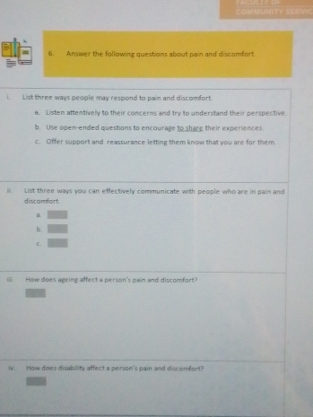 COMMUNITY SERVIC
6. Answer the following questions about pain and discomfort
i. List three ways people may respond to pain and discomfort.
a. Listen attentively to their concerns and try to understand their perspective
b. Use open-ended questions to encourage to share their experiences.
c. Offer support and reassurance letting them know that you are for them
il. List three ways you can effectively communicate with people who are in pain and
discomfort.
a.
b.
C.
ⅲi. How does ageing affect a person's pain and discomfort?
iv How does disability affect a person's pain and discomfort