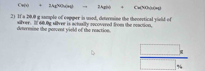 Cu(s)+2AgNO_3(aq) to 2Ag(s)+Cu(NO_3)_2(aq)
2) If a 20.0 g sample of copper is used, determine the theoretical yield of 
silver. If 60.0g silver is actually recovered from the reaction, 
determine the percent yield of the reaction.
 □ g/□ %  