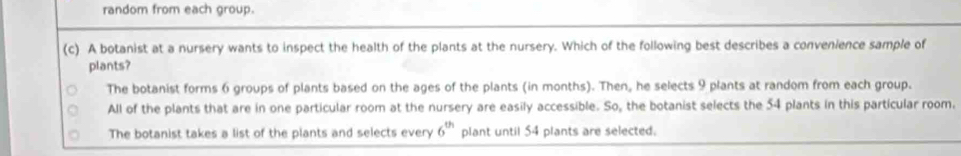 random from each group.
(c) A botanist at a nursery wants to inspect the health of the plants at the nursery. Which of the following best describes a convenience sample of
plants?
The botanist forms 6 groups of plants based on the ages of the plants (in months). Then, he selects 9 plants at random from each group.
All of the plants that are in one particular room at the nursery are easily accessible. So, the botanist selects the 54 plants in this particular room.
The botanist takes a list of the plants and selects every 6^(th) plant until 54 plants are selected.