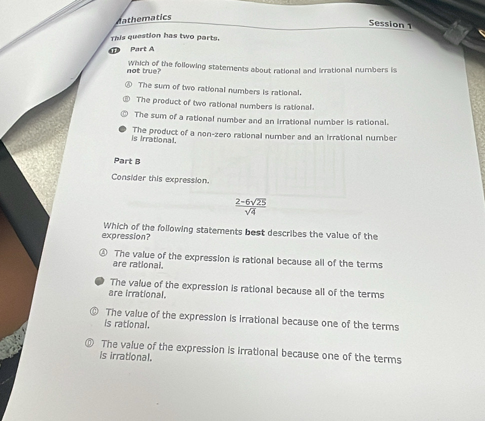 Mathematics
Session 1
This question has two parts.
⑪ Part A
Which of the following statements about rational and Irrational numbers is
not true?
Ⓐ The sum of two rational numbers is rational.
⑧ The product of two rational numbers is rational.
The sum of a rational number and an irrational number is rational.
The product of a non-zero rational number and an irrational number
is irrational.
Part B
Consider this expression.
 (2-6sqrt(25))/sqrt(4) 
Which of the following statements best describes the value of the
expression?
④ The value of the expression is rational because all of the terms
are rational.
The value of the expression is rational because all of the terms
are irrational.
0 The value of the expression is irrational because one of the terms
is rational.
D) The value of the expression is irrational because one of the terms
is irrational.