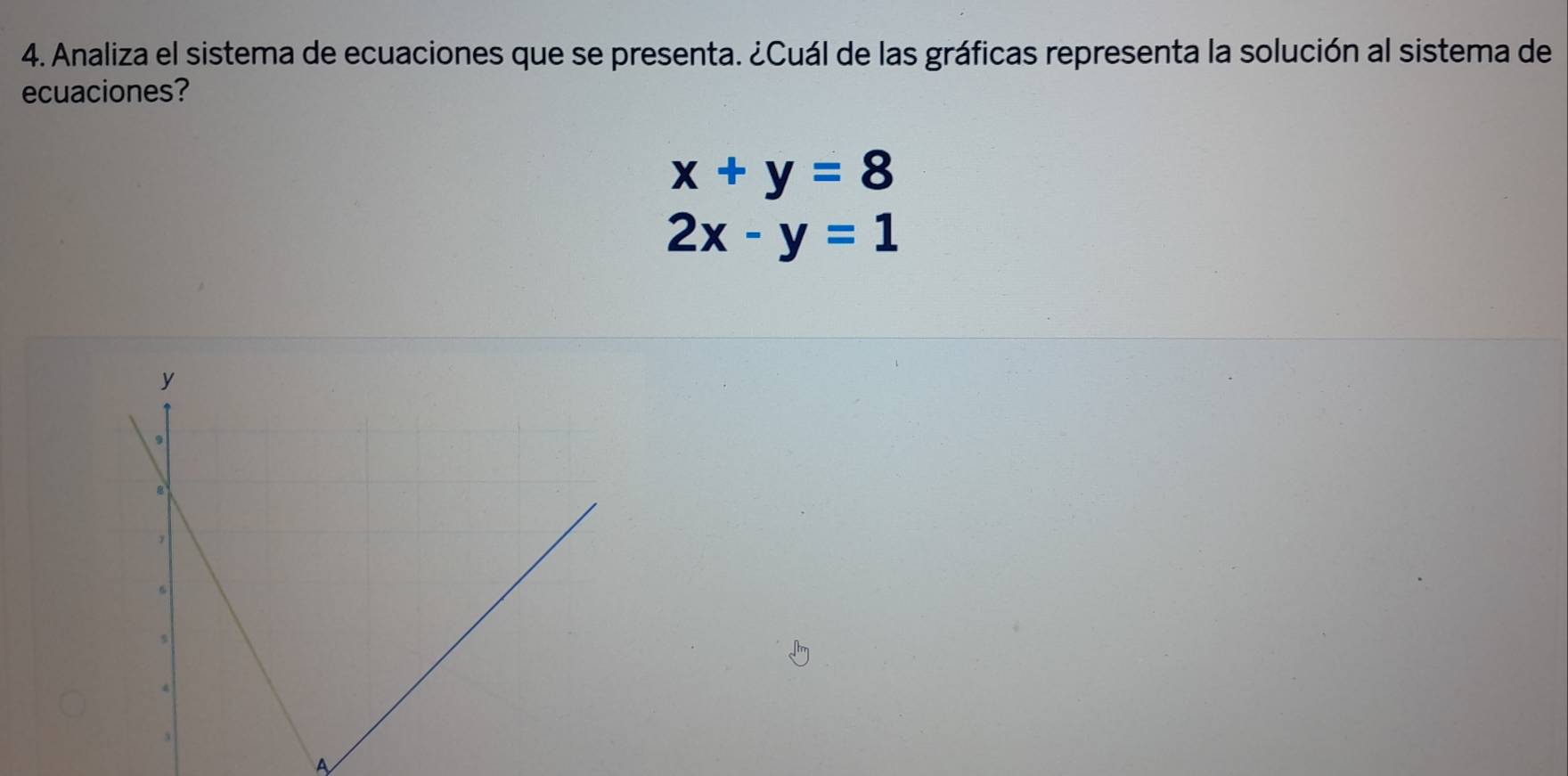 Analiza el sistema de ecuaciones que se presenta. ¿Cuál de las gráficas representa la solución al sistema de
ecuaciones?
x+y=8
2x-y=1
A