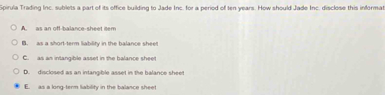 Spirula Trading Inc. sublets a part of its office building to Jade Inc. for a period of ten years. How should Jade Inc. disclose this informat
A. as an off-balance-sheet item
B. as a short-term liability in the balance sheet
C. as an intangible asset in the balance sheet
D. disclosed as an intangible asset in the balance sheet
E. as a long-term liability in the balance sheet