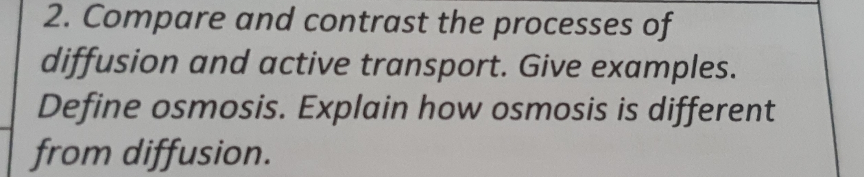 Compare and contrast the processes of 
diffusion and active transport. Give examples. 
Define osmosis. Explain how osmosis is different 
from diffusion.