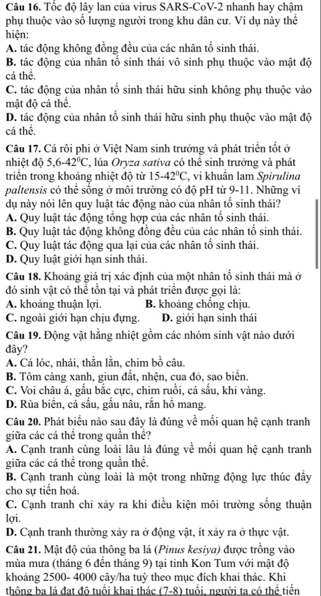 Tốc độ lây lan của virus SARS-CoV-2 nhanh hay chậm
phụ thuộc vào số lượng người trong khu dân cư. Ví dụ này thể
hiện:
A. tác động không đồng đều của các nhân tố sinh thái.
B. tác động của nhân tổ sinh thái vô sinh phụ thuộc vào mật độ
cá thể.
C. tác động của nhân tố sinh thái hữu sinh không phụ thuộc vào
mật độ cá thể.
D. tác động của nhân tố sinh thái hữu sinh phụ thuộc vào mật độ
cá thể.
Câu 17. Cá rôi phi ở Việt Nam sinh trưởng và phát triển tốt ở
nhiệt độ 5,6-42°C 2, lúa Oryza sativa có thể sinh trưởng và phát
triển trong khoảng nhiệt độ từ 15-42°C , vi khuần lam Spirulina
paltensis có thể sống ở môi trường có độ pH từ 9-11. Những ví
dụ này nói lên quy luật tác động nào của nhân tố sinh thái?
A. Quy luật tác động tổng hợp của các nhân tố sinh thái.
B. Quy luật tác động không đồng đều của các nhân tố sinh thái.
C. Quy luật tác động qua lại của các nhân tố sinh thái.
D. Quy luật giới hạn sinh thái.
Câu 18. Khoảng giá trị xác định của một nhân tố sinh thái mà ở
đó sinh vật có thể tồn tại và phát triển được gọi là:
A. khoảng thuận lợi. B. khoảng chống chịu.
C. ngoài giới hạn chịu đựng. D. giới hạn sinh thái
Câu 19. Động vật hằng nhiệt gồm các nhóm sinh vật nào dưới
đây?
A. Cá lóc, nhái, thằn lằn, chim bồ câu.
B. Tôm càng xanh, giun đất, nhện, cua đỏ, sao biển.
C. Voi châu á, gấu bắc cực, chim ruồi, cá sấu, khi vàng.
D. Rùa biển, cá sấu, gấu nâu, rắn hồ mang.
Câu 20. Phát biểu nào sau đây là đúng về mối quan hệ cạnh tranh
giữa các cá thể trong quần thể?
A. Cạnh tranh cùng loài lâu là đúng về mối quan hệ cạnh tranh
giữa các cá thể trong quần thể.
B. Cạnh tranh cùng loài là một trong những động lực thúc đầy
cho sự tiến hoá.
C. Cạnh tranh chỉ xảy ra khi điều kiện môi trường sống thuận
lợi.
D. Cạnh tranh thường xảy ra ở động vật, ít xảy ra ở thực vật.
Câu 21. Mật độ của thông ba lá (Pinus kesiya) được trồng vào
mùa mưa (tháng 6 đến tháng 9) tại tỉnh Kon Tum với mật độ
khoảng 2500- 4000 cây/ha tuỳ theo mục đích khai thác. Khi
thông ba lá đạt đô tuổi khai thác (7-8) 0 tuổi, người ta có thể tiến