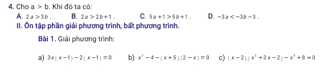 Cho a>b , Khi đó ta có:
A. 2a>3b. B. 2a>2b+1. C. 5a+1>5b+1. D. -3a . 
II. Ôn tập phần giải phương trình, bất phương trình.
Bài 1. Giải phương trình:
a) 3x(x-1)-2(x-1)=0 b) x^2-4-(x+5)(2-x)=0 c) (x-2)(x^2+3x-2)-x^3+8=0