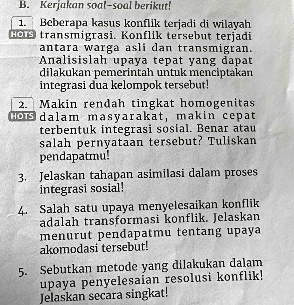 Kerjakan soal-soal berikut! 
1. Beberapa kasus konflik terjadi di wilayah 
HOTS transmigrasi. Konflik tersebut terjadi 
antara warga asli dan transmigran. 
Analisislah upaya tepat yang dapat 
dilakukan pemerintah untuk menciptakan 
integrasi dua kelompok tersebut! 
2. Makin rendah tingkat homogenitas 
Hois dalam masyarakat, makin cepat 
terbentuk integrasi sosial. Benar atau 
salah pernyataan tersebut? Tuliskan 
pendapatmu! 
3. Jelaskan tahapan asimilasi dalam proses 
integrasi sosial! 
4. Salah satu upaya menyelesaikan konflik 
adalah transformasi konflik. Jelaskan 
menurut pendapatmu tentang upaya 
akomodasi tersebut! 
5. Sebutkan metode yang dilakukan dalam 
upaya penyelesaian resolusi konflik! 
Jelaskan secara singkat!