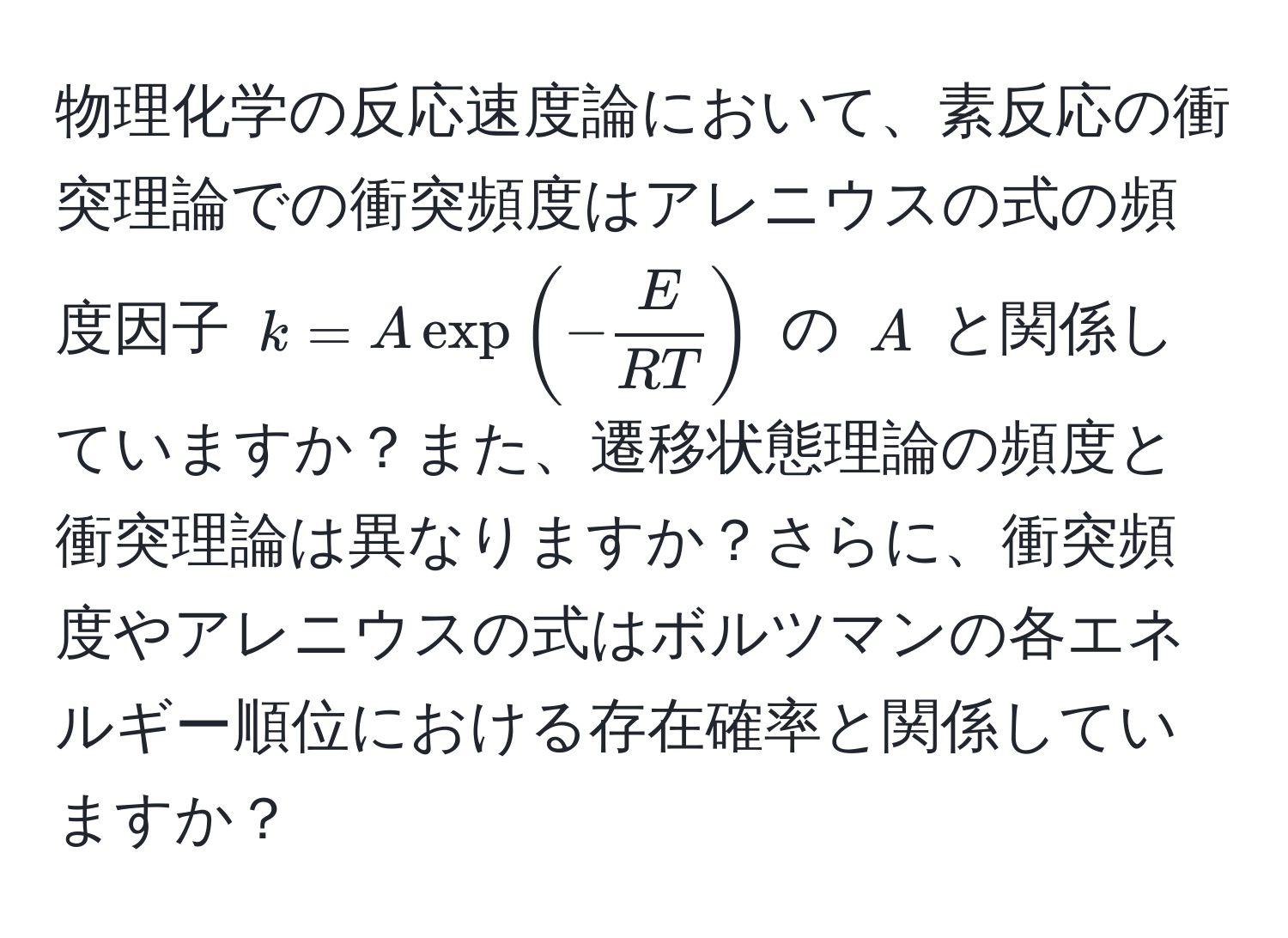 物理化学の反応速度論において、素反応の衝突理論での衝突頻度はアレニウスの式の頻度因子 $k = A exp(- E/RT )$ の $A$ と関係していますか？また、遷移状態理論の頻度と衝突理論は異なりますか？さらに、衝突頻度やアレニウスの式はボルツマンの各エネルギー順位における存在確率と関係していますか？