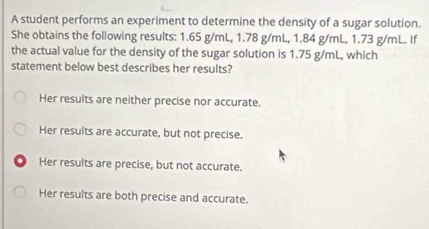 A student performs an experiment to determine the density of a sugar solution.
She obtains the following results: 1.65 g/mL, 1.78 g/mL, 1.84 g/mL, 1.73 g/mL. If
the actual value for the density of the sugar solution is 1.75 g/mL, which
statement below best describes her results?
Her results are neither precise nor accurate,
Her results are accurate, but not precise.
O Her results are precise, but not accurate.
Her results are both precise and accurate.