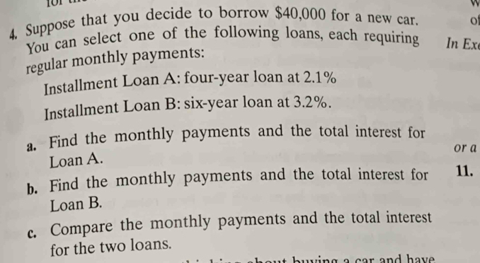 101 
4, Suppose that you decide to borrow $40,000 for a new car. of 
You can select one of the following loans, each requiring In Ex 
regular monthly payments: 
Installment Loan A: four-year loan at 2.1%
Installment Loan B: six-year loan at 3.2%. 
a. Find the monthly payments and the total interest for 
or a 
Loan A. 
b. Find the monthly payments and the total interest for 11. 
Loan B. 
c. Compare the monthly payments and the total interest 
for the two loans. 
u ing a car and hav .