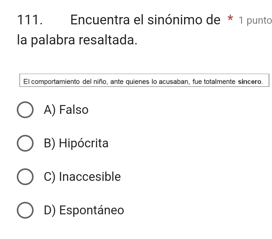 Encuentra el sinónimo de * 1 punto
la palabra resaltada.
El comportamiento del niño, ante quienes lo acusaban, fue totalmente sincero.
A) Falso
B) Hipócrita
C) Inaccesible
D) Espontáneo