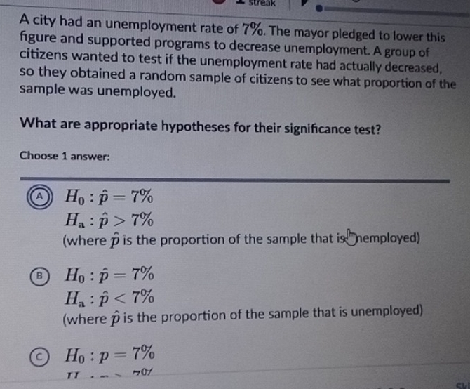 streak
A city had an unemployment rate of 7%. The mayor pledged to lower this
figure and supported programs to decrease unemployment. A group of
citizens wanted to test if the unemployment rate had actually decreased,
so they obtained a random sample of citizens to see what proportion of the
sample was unemployed.
What are appropriate hypotheses for their signifcance test?
Choose 1 answer:
A H_0:hat p=7%
H_a:hat p>7%
(where hat p is the proportion of the sample that is nemployed)
B H_0:hat p=7%
H_a:hat p<7%
(where p is the proportion of the sample that is unemployed)
a H_0:p=7%
IL· - 70°