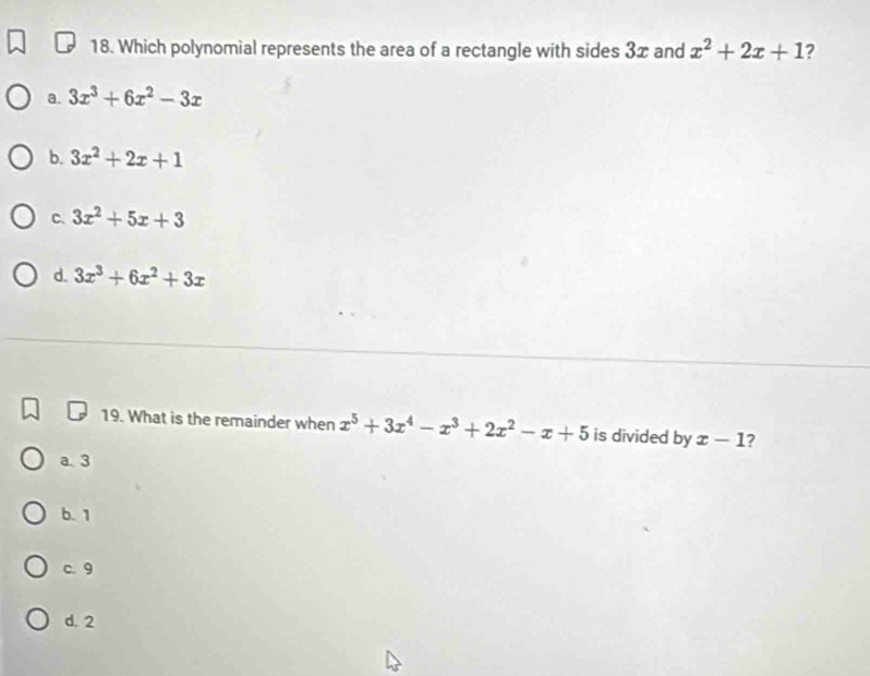 Which polynomial represents the area of a rectangle with sides 3x and x^2+2x+1 ?
a. 3x^3+6x^2-3x
b. 3x^2+2x+1
C. 3x^2+5x+3
d. 3x^3+6x^2+3x
19. What is the remainder when x^5+3x^4-x^3+2x^2-x+5 is divided by x-1 ?
a. 3
b. 1
c. 9
d. 2