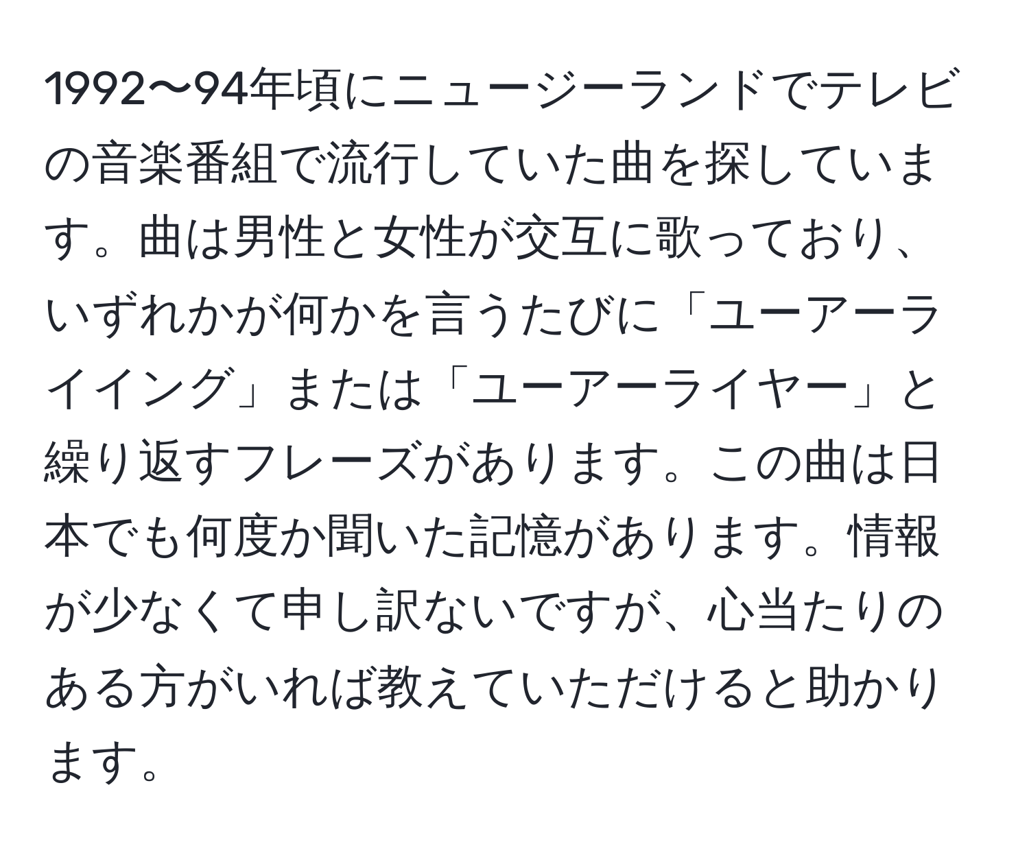 1992〜94年頃にニュージーランドでテレビの音楽番組で流行していた曲を探しています。曲は男性と女性が交互に歌っており、いずれかが何かを言うたびに「ユーアーライイング」または「ユーアーライヤー」と繰り返すフレーズがあります。この曲は日本でも何度か聞いた記憶があります。情報が少なくて申し訳ないですが、心当たりのある方がいれば教えていただけると助かります。