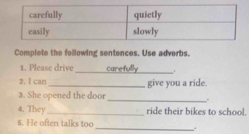 Complete the following sentences. Use adverbs. 
1. Please drive _carefully_ 
2. I can _give you a ride. 
3. She opened the door 
_. 
4. They_ ride their bikes to school. 
5. He often talks too 
_.