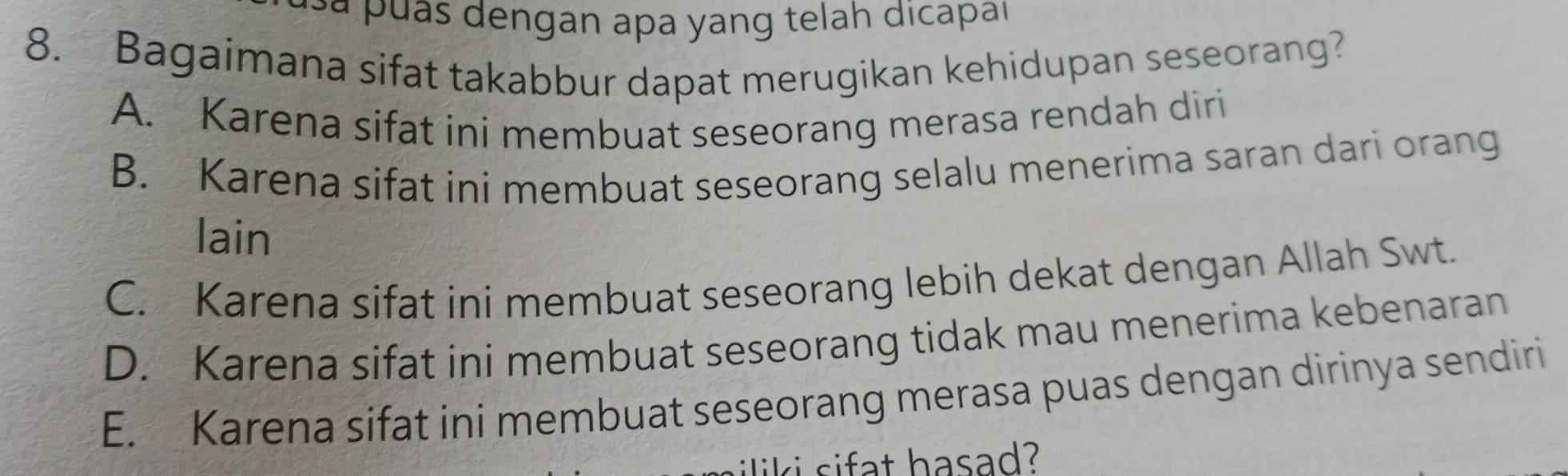 dengan apa yang telah dicapal
8. Bagaimana sifat takabbur dapat merugikan kehidupan seseorang?
A. Karena sifat ini membuat seseorang merasa rendah diri
B. Karena sifat ini membuat seseorang selalu menerima saran dari orang
lain
C. Karena sifat ini membuat seseorang lebih dekat dengan Allah Swt.
D. Karena sifat ini membuat seseorang tidak mau menerima kebenaran
E. Karena sifat ini membuat seseorang merasa puas dengan dirinya sendiri
iliki sifat hasad?