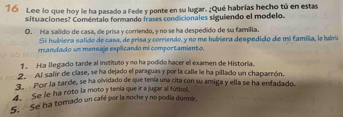 Lee lo que hoy le ha pasado a Fede y ponte en su lugar. ¿Qué habrías hecho tú en estas 
situaciones? Coméntalo formando frases condicionales siguiendo el modelo. 
0. Ha salido de casa, de prisa y corriendo, y no se ha despedido de su familia. 
Si hubiera salido de casa, de prisa y corriendo, y no me hubiera despedido de mi familia, le habría 
mandado un mensaje explicando mi comportamiento. 
1. Ha llegado tarde al instituto y no ha podido hacer el examen de Historia. 
22 AI salir de clase, se ha dejado el paraguas y por la calle le ha pillado un chaparrón. 
3. Por la tarde, se ha olvidado de que tenía una cita con su amiga y ella se ha enfadado. 
4. Se le ha roto la moto y tenía que ir a jugar al fútbol. 
5. Se ha tomado un café por la noche y no podía dormir.