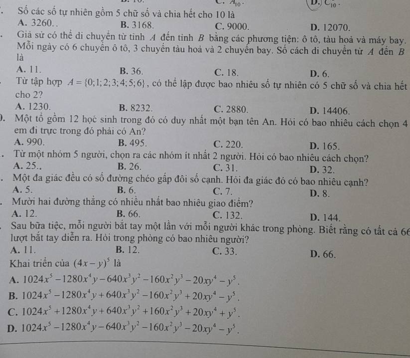 A_10. D. C_10.
T  Số các số tự nhiên gồm 5 chữ số và chia hết cho 10 là
A. 3260. B. 3168. C. 9000. D. 12070.
Giả sử có thể di chuyển từ tinh A đến tinh B bằng các phương tiện: ô tô, tàu hoả và máy bay.
Mỗi ngày có 6 chuyển ô tô, 3 chuyển tàu hoả và 2 chuyến bay. Số cách di chuyển từ A đến B
là
A. 11. B. 36. C. 18. D. 6.
Từ tập hợp A= 0;1;2;3;4;5;6 , có thể lập được bao nhiêu số tự nhiên có 5 chữ số và chia hết
cho 2?
A. 1230. B. 8232. C. 2880. D. 14406.
0. Một tổ gồm 12 học sinh trong đó có duy nhất một bạn tên An. Hỏi có bao nhiêu cách chọn 4
em đi trực trong đó phải có An?
A. 990. B. 495. C. 220. D. 165.
Từ  Từ một nhóm 5 người, chọn ra các nhóm ít nhất 2 người. Hỏi có bao nhiêu cách chọn?
A. 25.. B. 26. C. 31. D. 32.
. Một đa giác đều có số đường chéo gấp đôi số cạnh. Hỏi đa giác đó có bao nhiêu cạnh?
A. 5. B. 6. C. 7. D. 8.
Mười hai đường thắng có nhiều nhất bao nhiêu giao điểm?
A. 12. B. 66. C. 132. D. 144.
Sau bữa tiệc, mỗi người bắt tay một lần với mỗi người khác trong phòng. Biết rằng có tất cả 66
lượt bắt tay diễn ra. Hỏi trong phòng có bao nhiêu người?
A. 11. B. 12. C. 33. D. 66.
Khai triển của (4x-y)^5 là
A. 1024x^5-1280x^4y-640x^3y^2-160x^2y^3-20xy^4-y^5.
B. 1024x^5-1280x^4y+640x^3y^2-160x^2y^3+20xy^4-y^5.
C. 1024x^5+1280x^4y+640x^3y^2+160x^2y^3+20xy^4+y^5.
D. 1024x^5-1280x^4y-640x^3y^2-160x^2y^3-20xy^4-y^5.