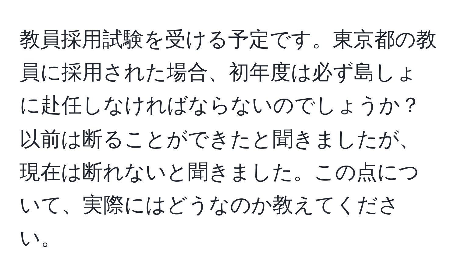 教員採用試験を受ける予定です。東京都の教員に採用された場合、初年度は必ず島しょに赴任しなければならないのでしょうか？以前は断ることができたと聞きましたが、現在は断れないと聞きました。この点について、実際にはどうなのか教えてください。