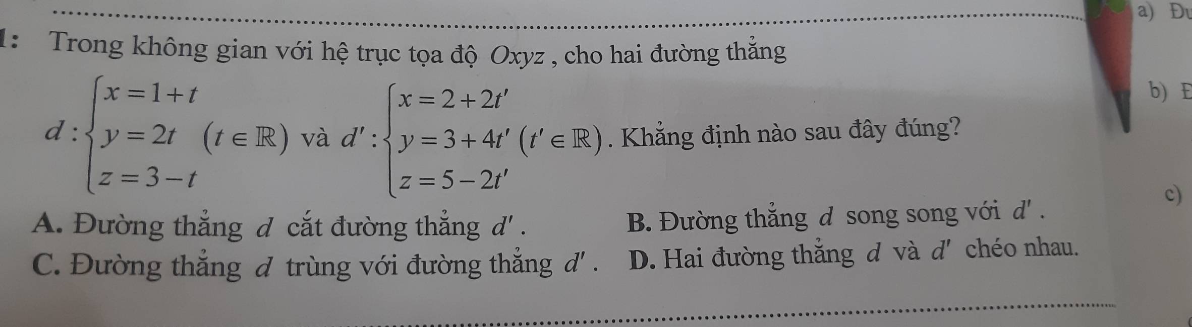 Đu
1: Trong không gian với hệ trục tọa độ Oxyz , cho hai đường thẳng
b) E
d:beginarrayl x=1+t y=2t(t∈ R) z=3-tendarray. và d':beginarrayl x=2+2t' y=3+4t'(t'∈ R) z=5-2t'endarray.. Khẳng định nào sau đây đúng?
c)
A. Đường thắng đ cắt đường thẳng d' .
B. Đường thắng d song song với d' .
C. Đường thẳng đ trùng với đường thẳng d ' . D. Hai đường thẳng d và d' chéo nhau.