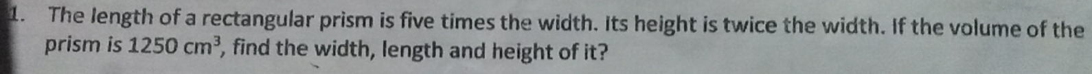 The length of a rectangular prism is five times the width. Its height is twice the width. If the volume of the 
prism is 1250cm^3 , find the width, length and height of it?