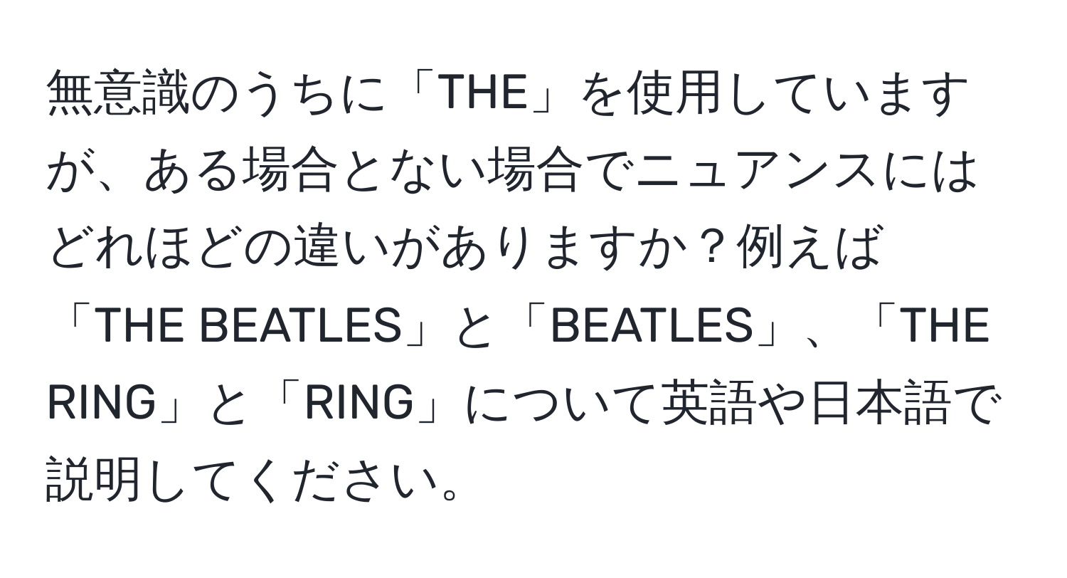 無意識のうちに「THE」を使用していますが、ある場合とない場合でニュアンスにはどれほどの違いがありますか？例えば「THE BEATLES」と「BEATLES」、「THE RING」と「RING」について英語や日本語で説明してください。