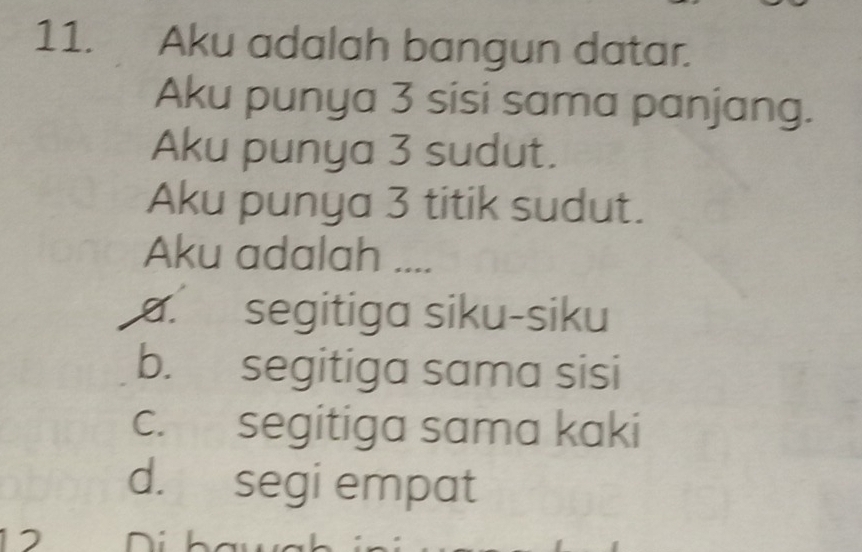 Aku adalah bangun datar.
Aku punya 3 sisi sama panjang.
Aku punya 3 sudut.
Aku punya 3 titik sudut.
Aku adalah ....
a. segitiga siku-siku
b. segitiga sama sisi
c. segitiga sama kaki
d. segi empat