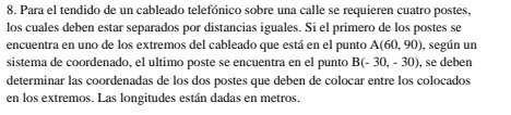 Para el tendido de un cableado telefónico sobre una calle se requieren cuatro postes, 
los cuales deben estar separados por distancias iguales. Si el primero de los postes se 
encuentra en uno de los extremos del cableado que está en el punto A(60,90) , según un 
sistema de coordenado, el ultimo poste se encuentra en el punto B(-30,-30) , se deben 
determinar las coordenadas de los dos postes que deben de colocar entre los colocados 
en los extremos. Las longitudes están dadas en metros.