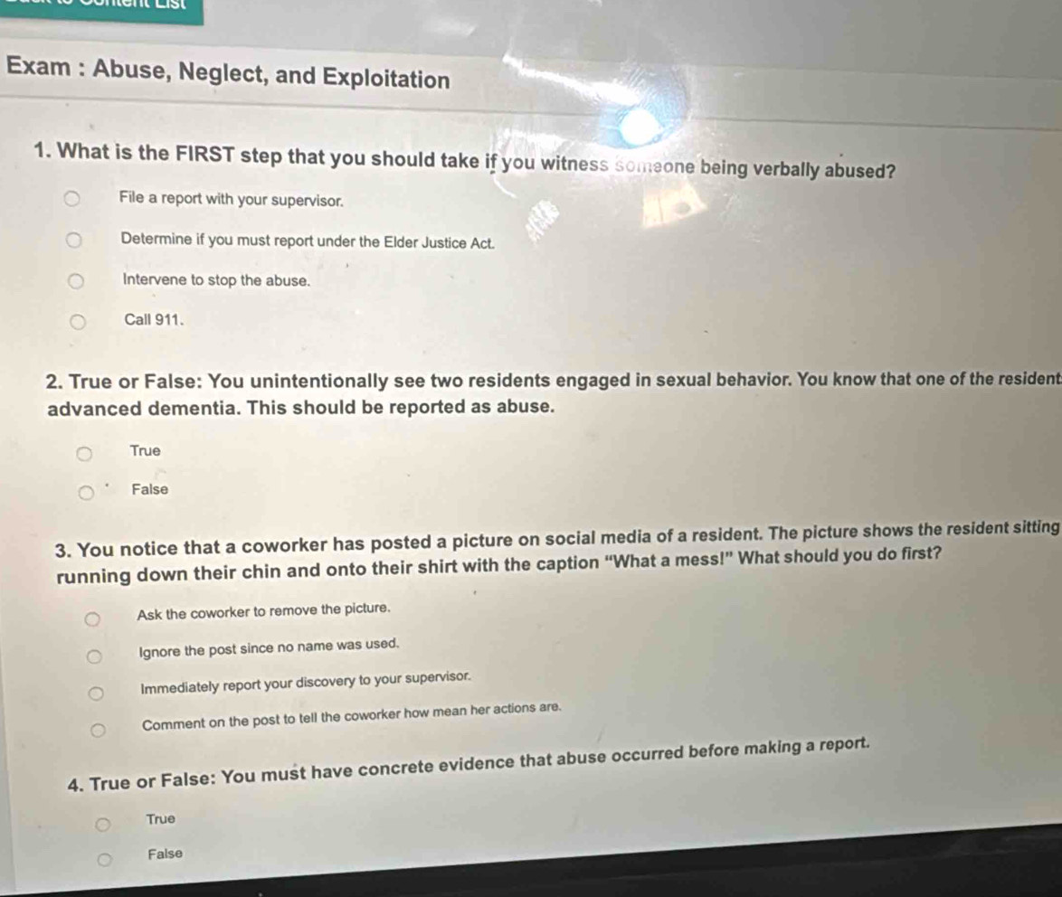 Exam : Abuse, Neglect, and Exploitation
1. What is the FIRST step that you should take if you witness someone being verbally abused?
File a report with your supervisor.
Determine if you must report under the Elder Justice Act.
Intervene to stop the abuse.
Call 911.
2. True or False: You unintentionally see two residents engaged in sexual behavior. You know that one of the resident
advanced dementia. This should be reported as abuse.
True
False
3. You notice that a coworker has posted a picture on social media of a resident. The picture shows the resident sitting
running down their chin and onto their shirt with the caption “What a mess!” What should you do first?
Ask the coworker to remove the picture.
Ignore the post since no name was used.
Immediately report your discovery to your supervisor.
Comment on the post to tell the coworker how mean her actions are.
4. True or False: You must have concrete evidence that abuse occurred before making a report.
True
False