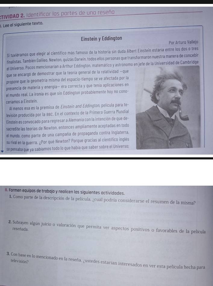 TIVIDAD 2. Identificar las partes de una reseña
. Lee el siguiente texto.
Einstein y Eddington
Por Arturo Vallejo
Si tuviéramos que elegir al cientifico más famoso de la historia sin duda Albert Einstein estaría entre los dos o tres
finalistas. También Galileo, Newton, quizás Darwin, todos ellos personas que transformaron nuestra manera de concebir
el Universo. Pocos mencionarían a Arthur Eddington, matemático y astrónomo en jefe de la Universidad de Cambridge
que se encargó de demostrar que la teoría general de la relatividad -que
propone que la geometría misma del espacio-tiempo se ve afectada por la
presencia de matería y energía— era correcta y que tenía aplicaciones en
el mundo real. La ironía es que sin Eddington probablemente hoy no cono-
ceriamos a Einstein.
Al menos esa es la premisa de Einstein and Eddington, película para te-
levisión producida por la BBC. En el contexto de la Primera Guerra Mundial
Einstein es convocado para regresar a Alemania con la intención de que de-
sacredite las teorías de Newton, entonces ampliamente aceptadas en todo
el mundo, como parte de una campaña de propaganda contra Inglaterra,
su rival en la guerra. ¿Por qué Newton? Porque gracias al científico inglés
se pensaba que ya sabíamos todo lo que había que saber sobre el Universo;
II. Formen equipos de trabajo y realicen las siguientes actividades.
1. Como parte de la descripción de la película, ¿cuál podría considerarse el resumen de la misma?
2. Subrayen algún juicio o valoración que permita ver aspectos positivos o favorables de la película
reseñada.
3. Con base en lo mencionado en la reseña, ¿ustedes estarían interesados en ver esta película hecha para
television?