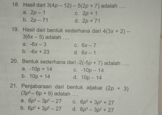 Hasil dari 3(4p-12)-5(2p+7) adalah ....
a. 2p-1 C. 2p+1
b. 2p-71 d. 2p+71
19. Hasil dari bentuk sederhana dari 4(3x+2)-
3(6x-5) adalah ....
a. -6x-3 C. 6x-7
b. -6x+23 d. 6x-1
20. Bentuk sederhana dari -2(-5p+7) adalah ....
a. -10p+14 C. -10p-14
b. 10p+14 d. 10p-14
21. Penjabaraan dari bentuk aljabar (2p+3)
(3p^2-6p+9) adalah ....
a. 6p^3-3p^2-27 C. 6p^3+3p^2+27
b. 6p^3+3p^2-27 d. 6p^3-3p^2+27