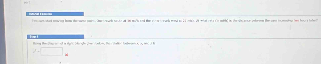 part 
Tutorial Exercise 
Two cars start moving from the same point. One travels south at 36 mi/h and the other travels west at 27 mi/h. At what rate (in mi/h) is the distance between the cars increasing two hours later? 
Step 1 
Using the diagram of a right triangle given below, the relation between x, y, and z is
x^2=□ ×