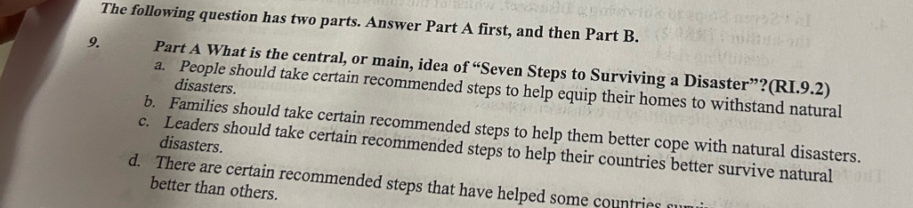 The following question has two parts. Answer Part A first, and then Part B.
9. Part A What is the central, or main, idea of “Seven Steps to Surviving a Disaster”?(RI.9.2)
disasters.
a. People should take certain recommended steps to help equip their homes to withstand natural
b. Families should take certain recommended steps to help them better cope with natural disasters.
disasters.
c. Leaders should take certain recommended steps to help their countries better survive natural
d. There are certain recommended steps that have helped some countries
better than others.