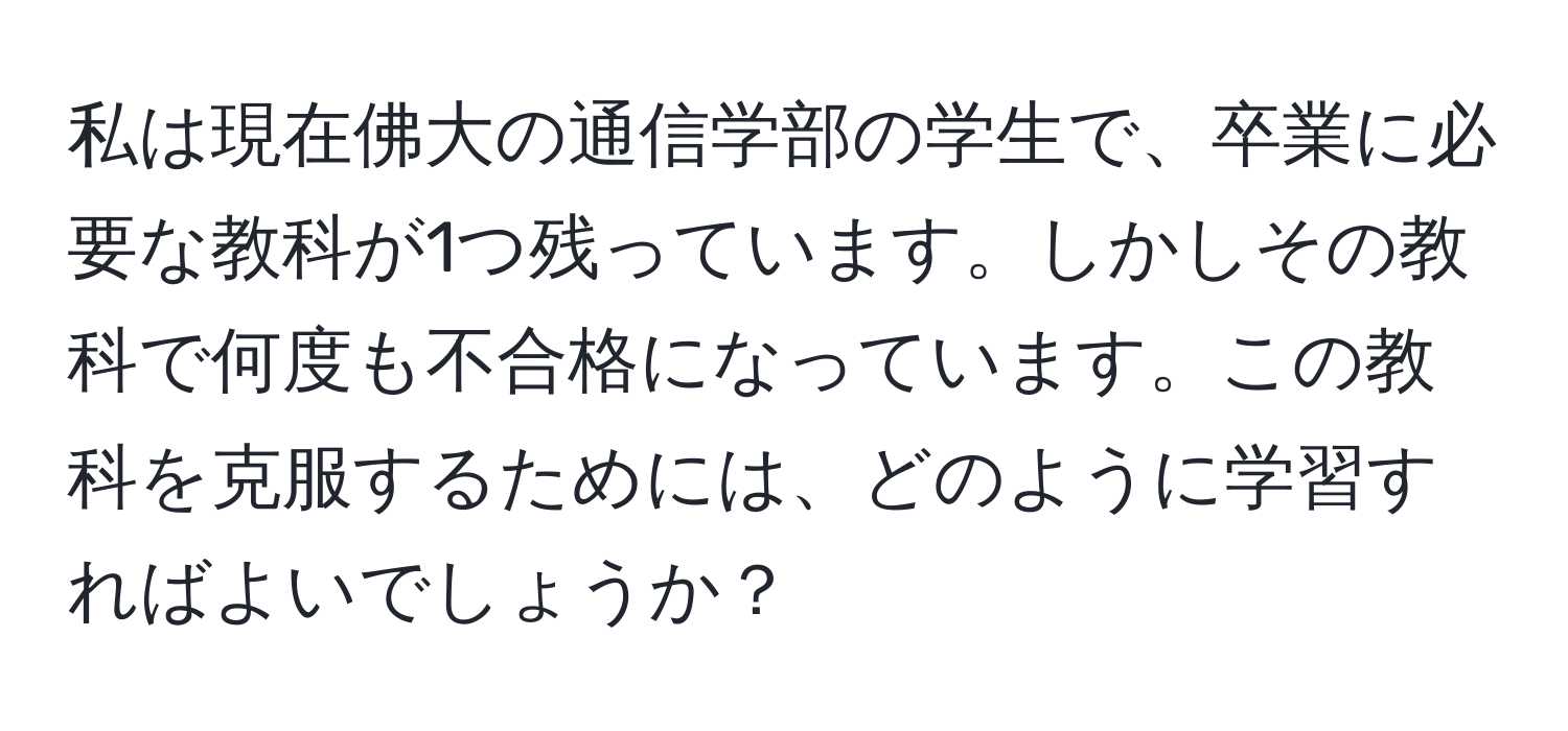 私は現在佛大の通信学部の学生で、卒業に必要な教科が1つ残っています。しかしその教科で何度も不合格になっています。この教科を克服するためには、どのように学習すればよいでしょうか？